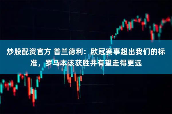 炒股配资官方 普兰德利：欧冠赛事超出我们的标准，罗马本该获胜并有望走得更远