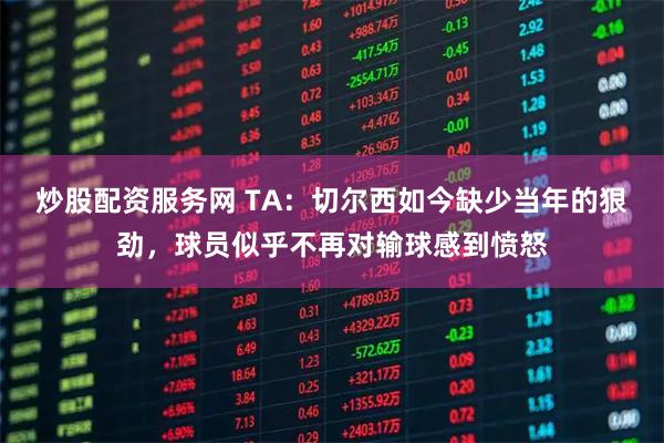 炒股配资服务网 TA：切尔西如今缺少当年的狠劲，球员似乎不再对输球感到愤怒